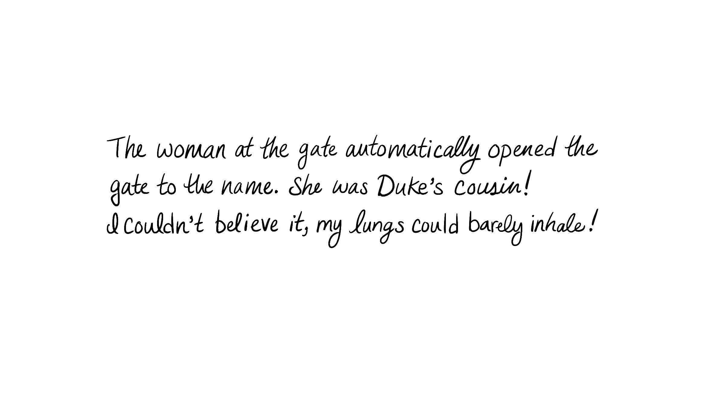 The woman at the gate automatically opened the gate to the name. She was Duke's cousin! I couldn't believe it, my lungs could barely inhale.