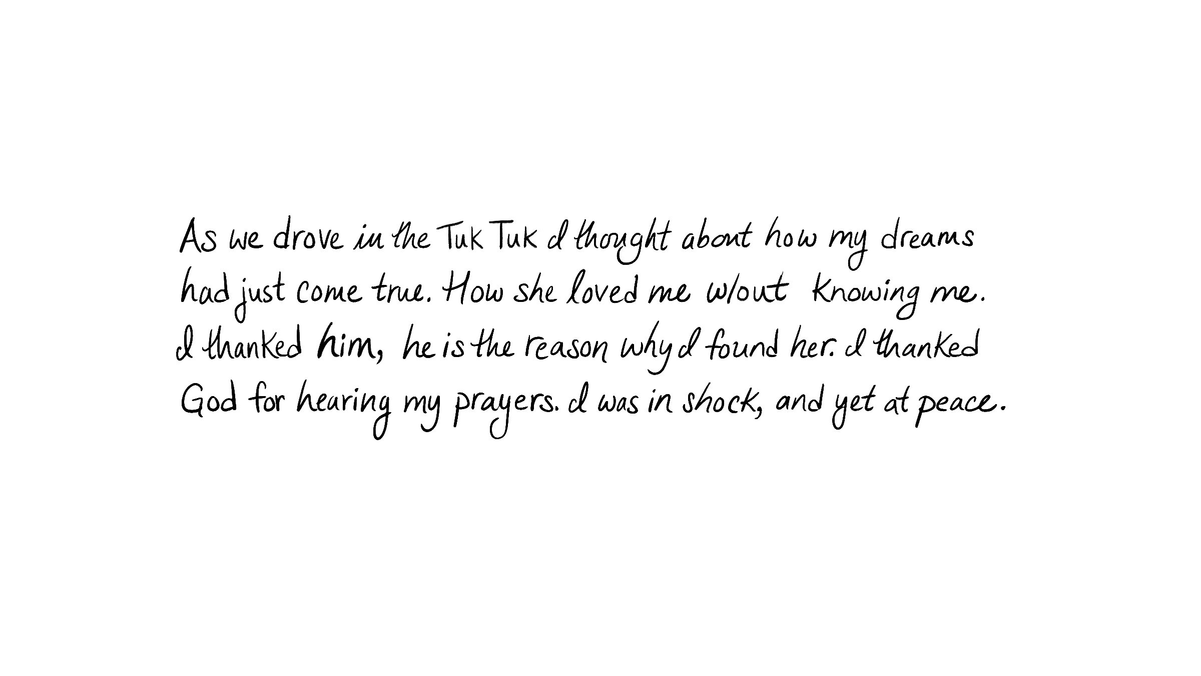 As we drove in the Tuk Tuk I thought about how my dreams had just come true. How she loved me w/out knowing me. I thanked him, he is the reason why I found her. I thanked God for hearing my prayers. I was in shock, and yet at peace.