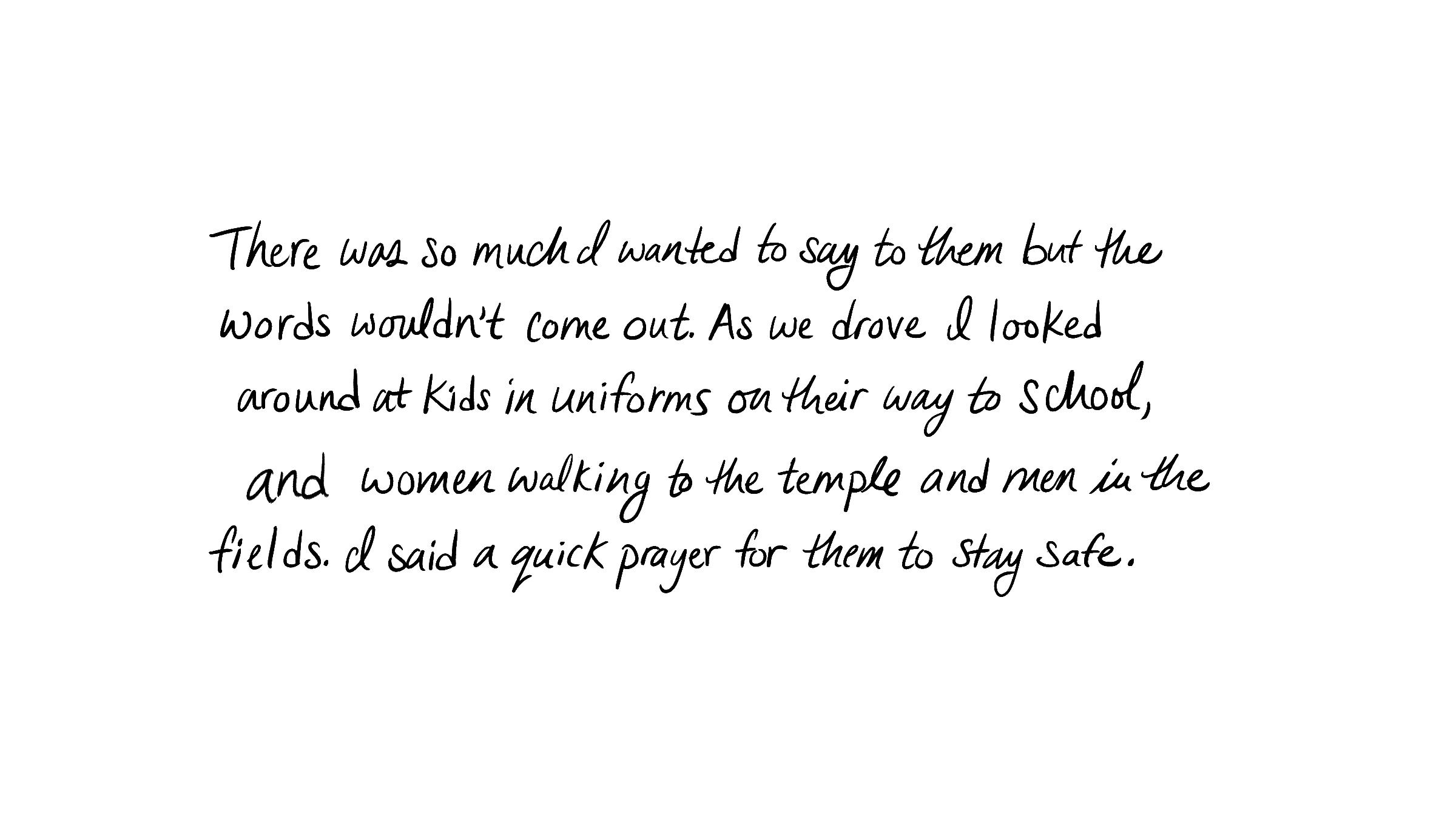 There was so much I wanted to say to them but the words wouldn't come out. As we drove I looked around at kids in uniforms on their way to school and women walking to the temple and men in the fields. I said a quick prayer for them to stay safe.