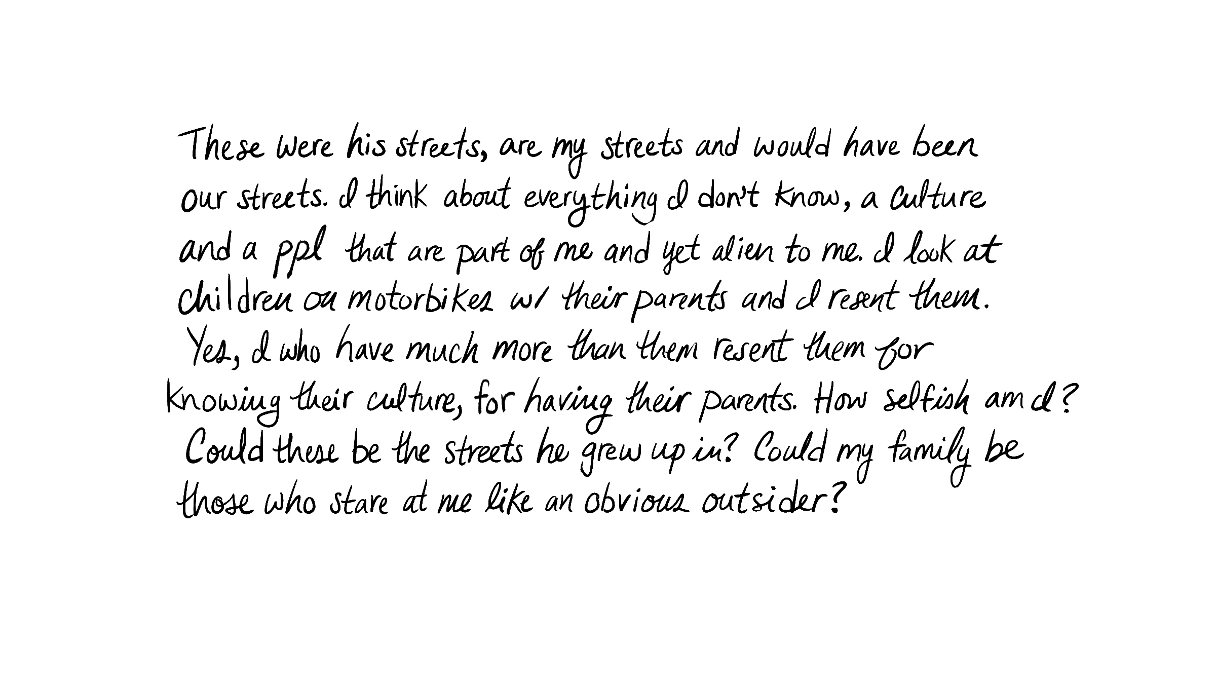 These were his streets, are my streets and would have been our streets. I think about everything I don't know, a culture and a ppl that are part of me and yet alien to me. I look at children on motorbikes w/ their parents and I resent them. Yes, I who have much more than them resent them for knowing their culture, for having their parents. How selfish am I? Could these be the streets he grew up in? Could my family be those who stare at me like an obvious outsider?