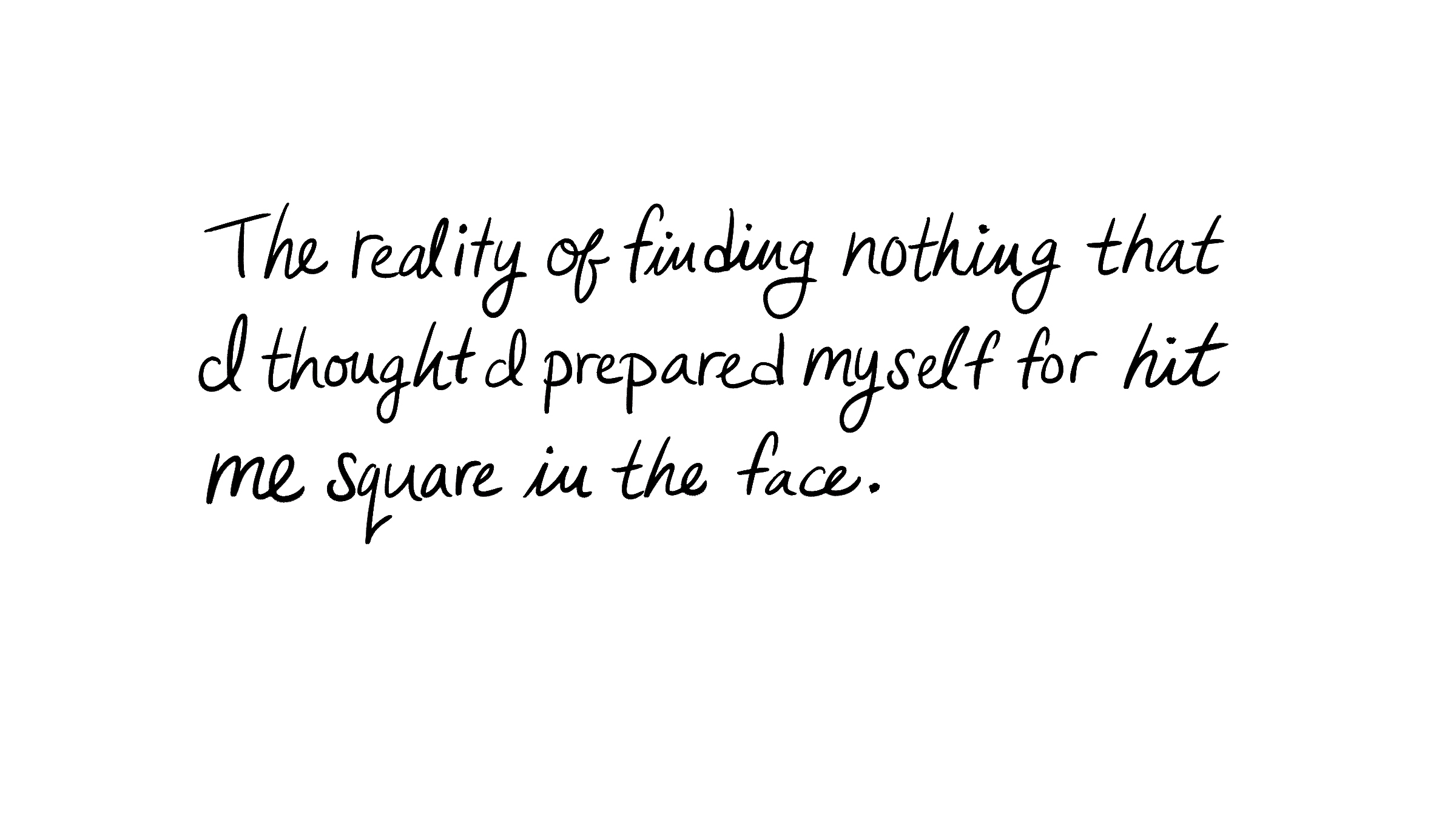 The reality of finding nothing that I thought I prepared myself for hit me square in the face.