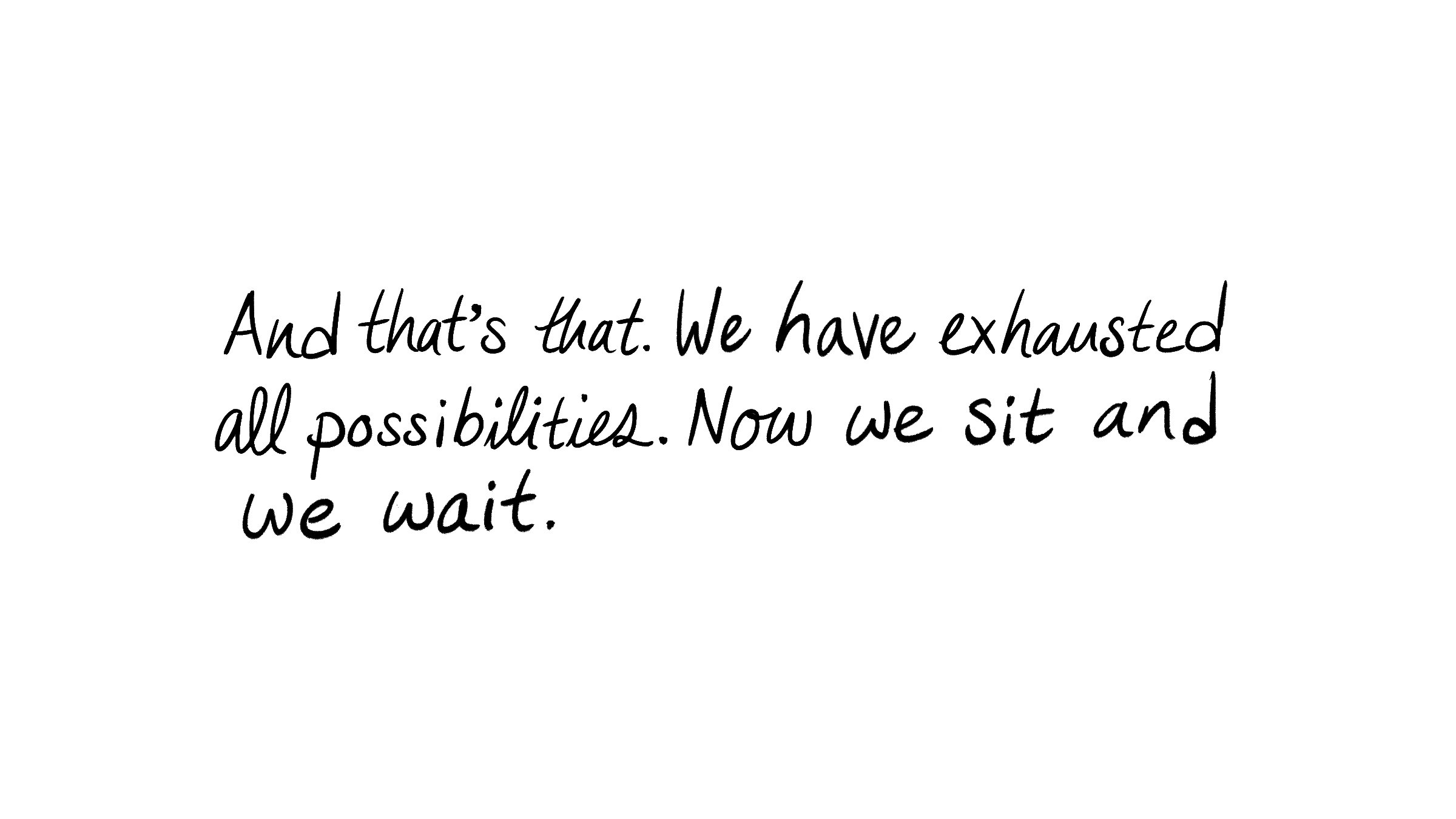 And that's that. We have exhausted all possibilities. Now we sit and we wait.