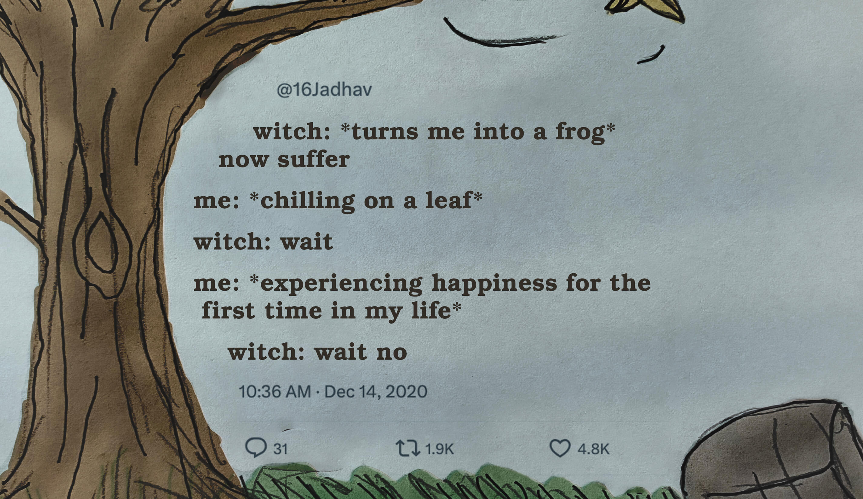 witch: *turns me into a frog* now suffer; me: *chilling on a leaf*; witch: wait; me: *experiencing happiness for the first time in my life*; witch: wait no